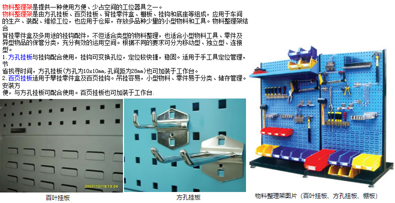 物料整理架是提供一种使用方便、少占空间的工位器具之一。 物料整理架是由方孔挂板、百页挂板、背挂零件盒、棚板、挂钩和底座等组成，应用于车间 的生产、装配、维修工位，也应用于仓库，存放多品种少量的小型物料和工具。物料整理架结合 背挂零件盒及多用途的挂钩配件，不但适合类型的物料整理，也适合小型物料工具、零件及 异型物品的保管分类，充分有效的运用空间。根据不同的要求可分为移动型、型、连接型。 1.方孔挂板与挂钩配合使用，挂钩可变换孔位，定位较快捷，稳固。适用于手工具定位管理，节 省找寻时间，方孔挂板(方孔为10x10mm,孔间距为28mm)也可加装于工作台。 2.百页挂板适用于攀挂零件盒及百页挂钩。吊挂容易，小型物料、零件易于分类、储存管理。安装方 便，与方孔挂板可配合使用。百页挂板也可加装于工作台.